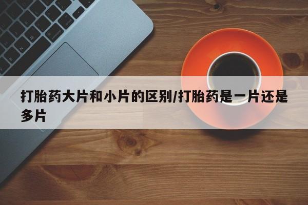 打胎药专卖微信卖流产药的微信打胎药大片和小片的区别/打胎药是一片还是多片