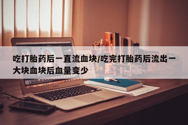 打胎药专卖微信卖流产药的微信吃打胎药后一直流血块/吃完打胎药后流出一大块血块后血量变少
