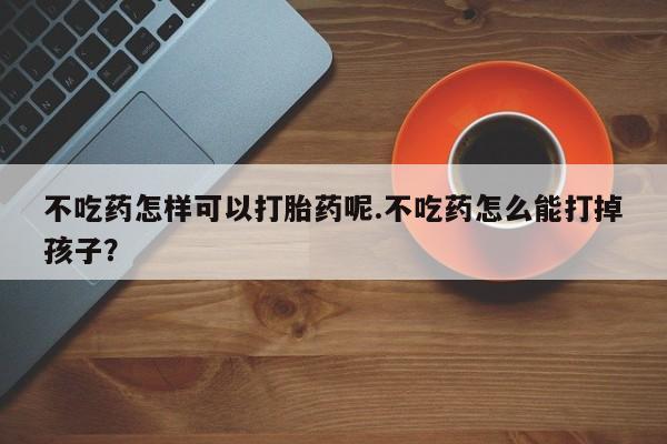 打胎药专卖微信卖流产药的微信不吃药怎样可以打胎药呢.不吃药怎么能打掉孩子？