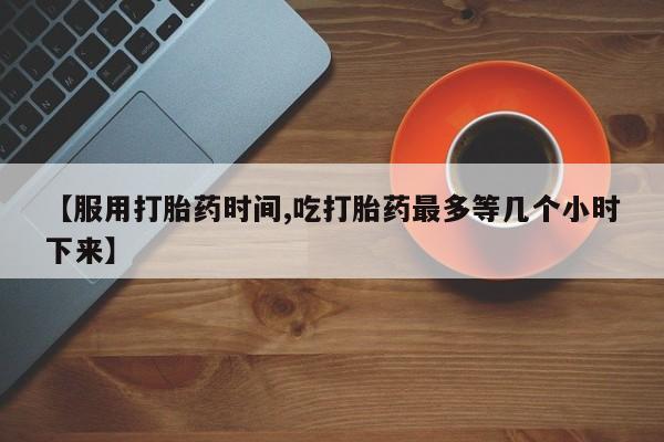 打胎药专卖微信卖流产药的微信【服用打胎药时间,吃打胎药最多等几个小时下来】