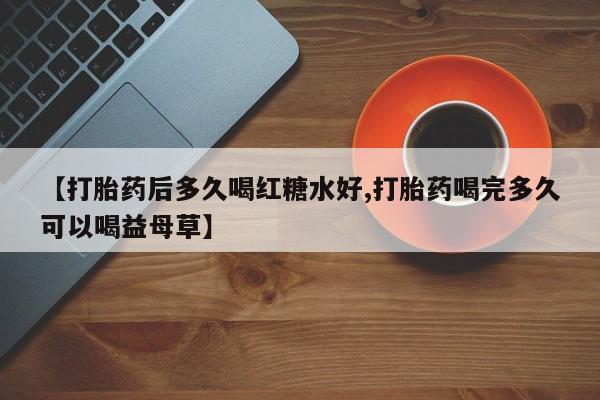 打胎药专卖微信卖流产药的微信【打胎药后多久喝红糖水好,打胎药喝完多久可以喝益母草】