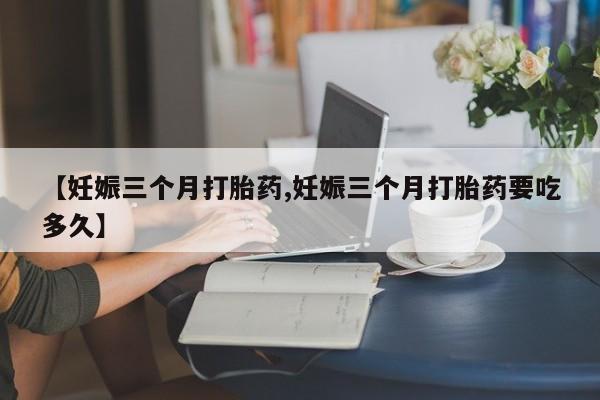打胎药专卖微信卖流产药的微信【妊娠三个月打胎药,妊娠三个月打胎药要吃多久】