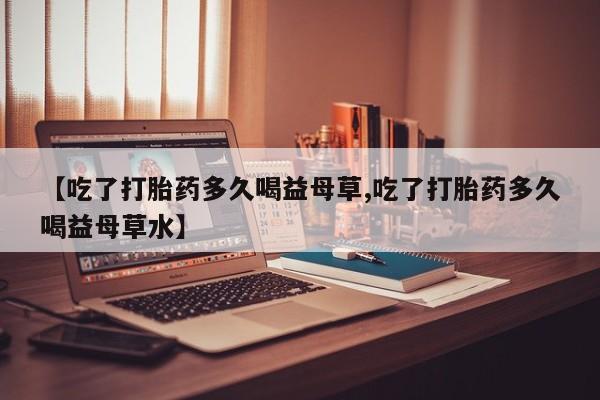 打胎药专卖微信卖流产药的微信【吃了打胎药多久喝益母草,吃了打胎药多久喝益母草水】