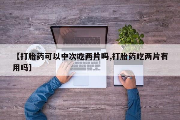 打胎药专卖微信卖流产药的微信【打胎药可以中次吃两片吗,打胎药吃两片有用吗】