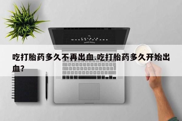 打胎药专卖微信卖流产药的微信吃打胎药多久不再出血.吃打胎药多久开始出血？