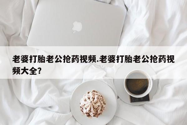 打胎药专卖微信卖流产药的微信老婆打胎老公抢药视频.老婆打胎老公抢药视频大全？