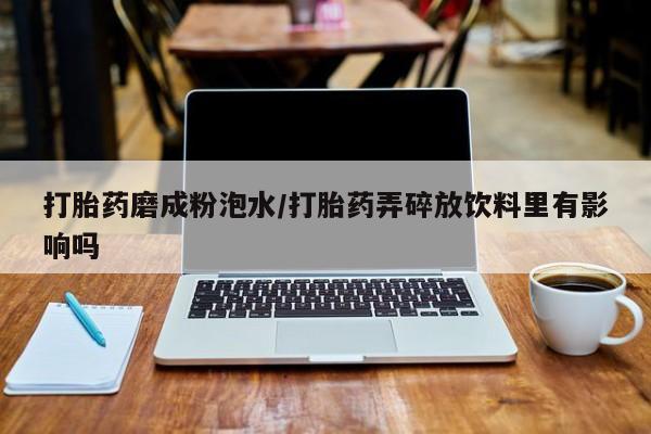 打胎药专卖微信卖流产药的微信打胎药磨成粉泡水/打胎药弄碎放饮料里有影响吗