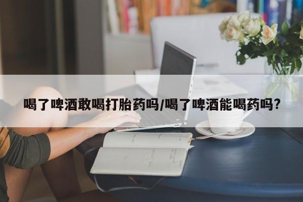 打胎药专卖微信卖流产药的微信喝了啤酒敢喝打胎药吗/喝了啤酒能喝药吗?