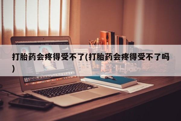 打胎药专卖微信卖流产药的微信打胎药会疼得受不了(打胎药会疼得受不了吗)