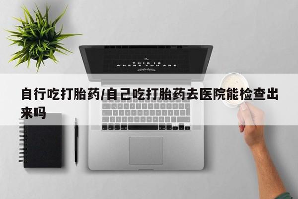 打胎药专卖微信卖流产药的微信自行吃打胎药/自己吃打胎药去医院能检查出来吗
