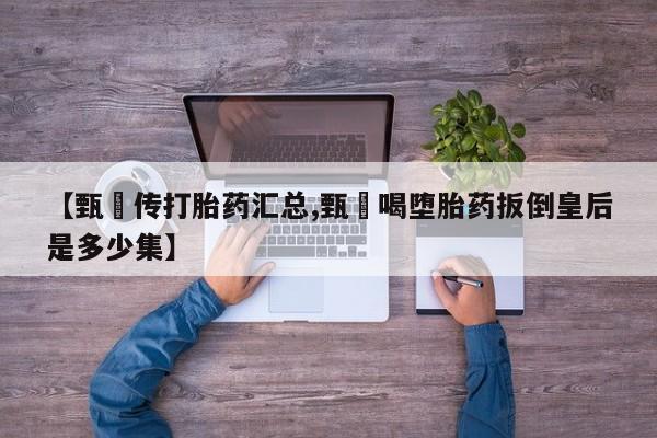 打胎药专卖微信卖流产药的微信【甄嬛传打胎药汇总,甄嬛喝堕胎药扳倒皇后是多少集】