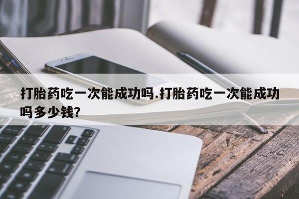 打胎药专卖微信卖流产药的微信打胎药吃一次能成功吗.打胎药吃一次能成功吗多少钱？