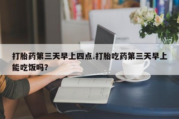 打胎药专卖微信卖流产药的微信打胎药第三天早上四点.打胎吃药第三天早上能吃饭吗？