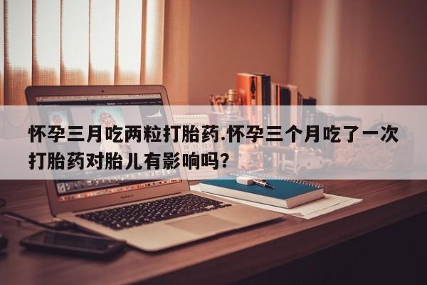 打胎药专卖微信卖流产药的微信怀孕三月吃两粒打胎药.怀孕三个月吃了一次打胎药对胎儿有影响吗？
