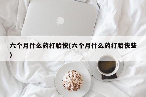 打胎药专卖微信卖流产药的微信六个月什么药打胎快(六个月什么药打胎快些)