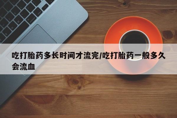 打胎药专卖微信卖流产药的微信吃打胎药多长时间才流完/吃打胎药一般多久会流血