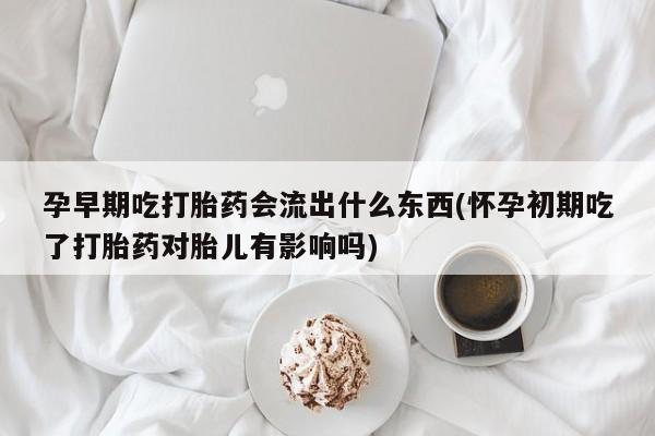 打胎药专卖微信卖流产药的微信孕早期吃打胎药会流出什么东西(怀孕初期吃了打胎药对胎儿有影响吗)