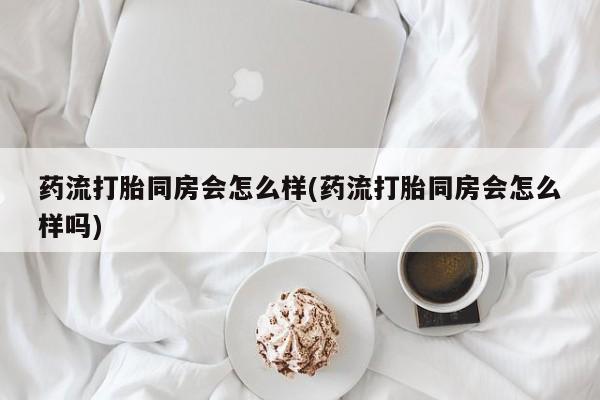 打胎药专卖微信卖流产药的微信药流打胎同房会怎么样(药流打胎同房会怎么样吗)