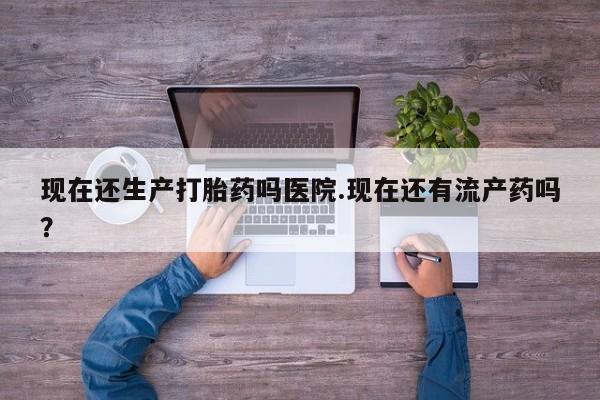 打胎药专卖微信卖流产药的微信现在还生产打胎药吗医院.现在还有流产药吗？