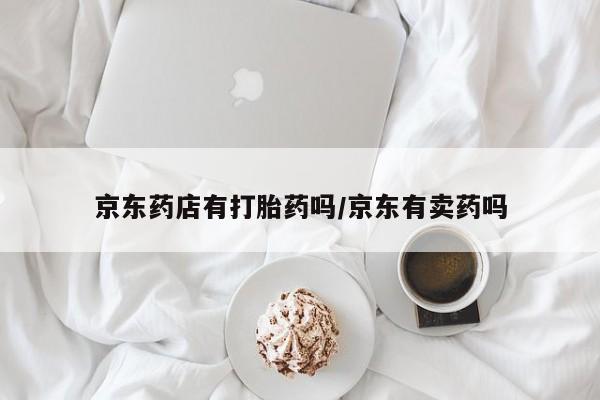打胎药专卖微信卖流产药的微信京东药店有打胎药吗/京东有卖药吗