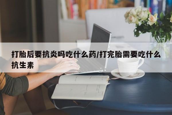 打胎药专卖微信卖流产药的微信打胎后要抗炎吗吃什么药/打完胎需要吃什么抗生素