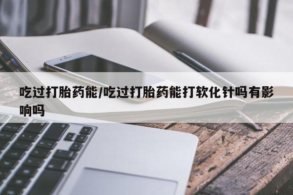 打胎药专卖微信卖流产药的微信吃过打胎药能/吃过打胎药能打软化针吗有影响吗