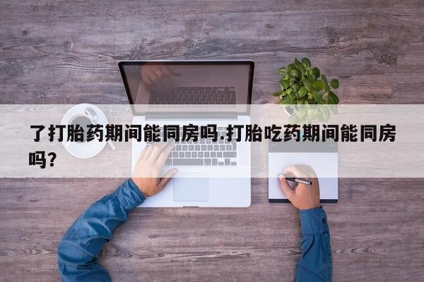 打胎药专卖微信卖流产药的微信了打胎药期间能同房吗.打胎吃药期间能同房吗？