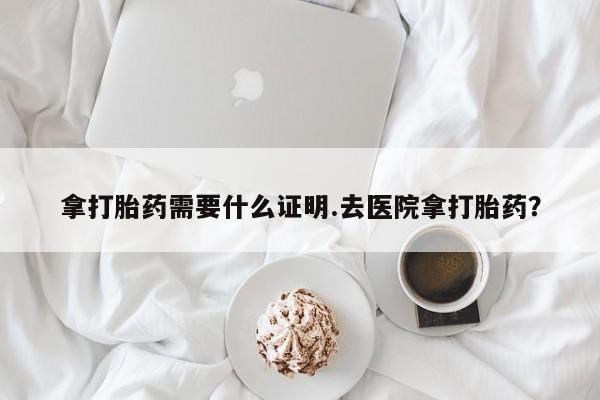 打胎药专卖微信卖流产药的微信拿打胎药需要什么证明.去医院拿打胎药？