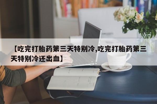 打胎药专卖微信卖流产药的微信【吃完打胎药第三天特别冷,吃完打胎药第三天特别冷还出血】