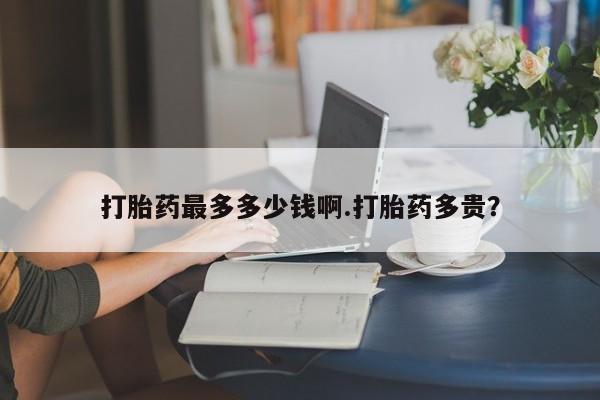 打胎药专卖微信卖流产药的微信打胎药最多多少钱啊.打胎药多贵？