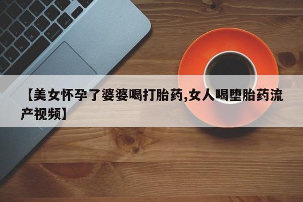 打胎药专卖微信卖流产药的微信【美女怀孕了婆婆喝打胎药,女人喝堕胎药流产视频】