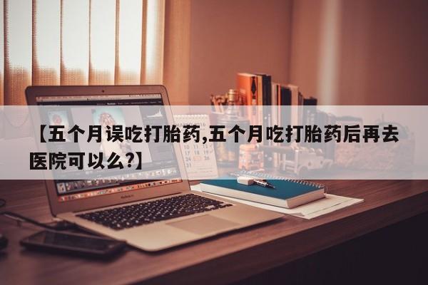 打胎药专卖微信卖流产药的微信【五个月误吃打胎药,五个月吃打胎药后再去医院可以么?】