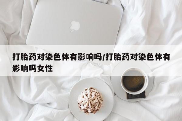 打胎药专卖微信卖流产药的微信打胎药对染色体有影响吗/打胎药对染色体有影响吗女性