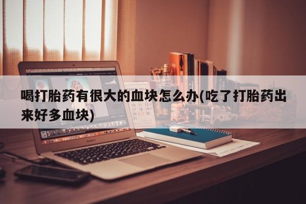 打胎药专卖微信卖流产药的微信喝打胎药有很大的血块怎么办(吃了打胎药出来好多血块)