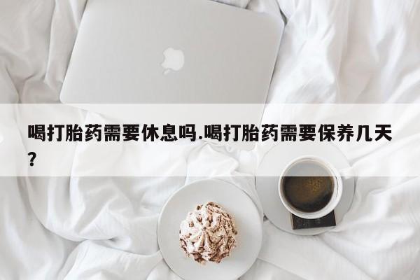 打胎药专卖微信卖流产药的微信喝打胎药需要休息吗.喝打胎药需要保养几天？