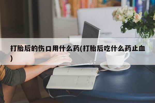 打胎药专卖微信卖流产药的微信打胎后的伤口用什么药(打胎后吃什么药止血)