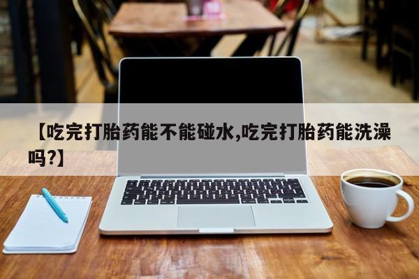打胎药专卖微信卖流产药的微信【吃完打胎药能不能碰水,吃完打胎药能洗澡吗?】