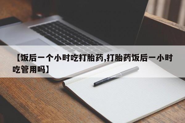 打胎药专卖微信卖流产药的微信【饭后一个小时吃打胎药,打胎药饭后一小时吃管用吗】