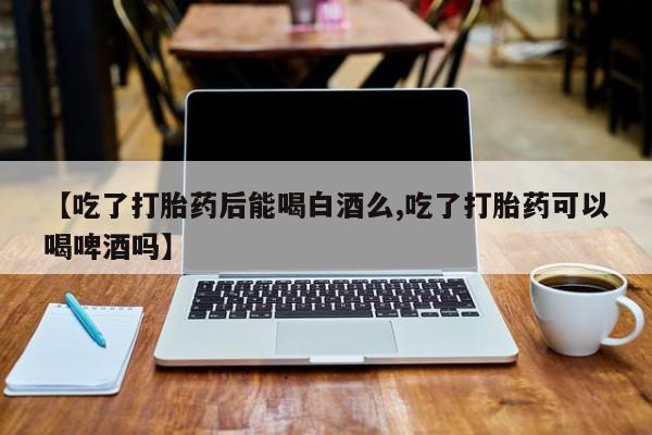 打胎药专卖微信卖流产药的微信【吃了打胎药后能喝白酒么,吃了打胎药可以喝啤酒吗】