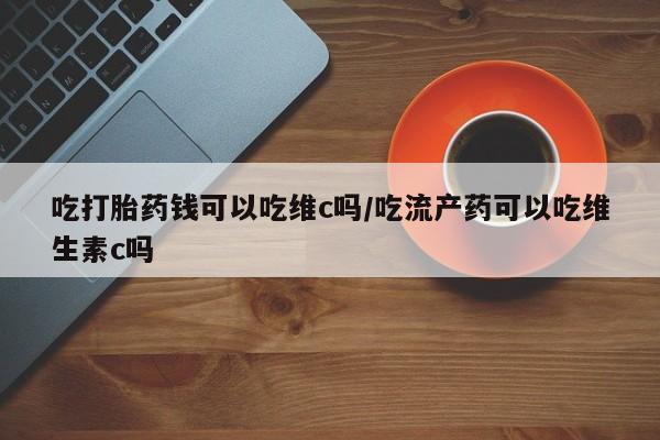 打胎药专卖微信卖流产药的微信吃打胎药钱可以吃维c吗/吃流产药可以吃维生素c吗