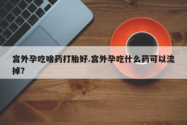 打胎药专卖微信卖流产药的微信宫外孕吃啥药打胎好.宫外孕吃什么药可以流掉？