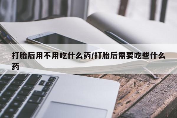 打胎药专卖微信卖流产药的微信打胎后用不用吃什么药/打胎后需要吃些什么药