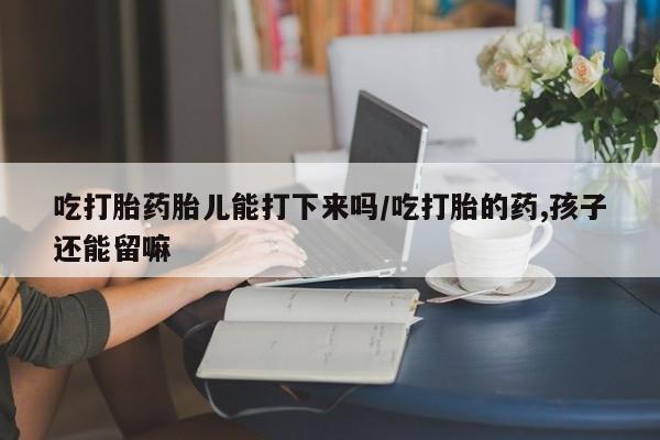 打胎药专卖微信卖流产药的微信吃打胎药胎儿能打下来吗/吃打胎的药,孩子还能留嘛