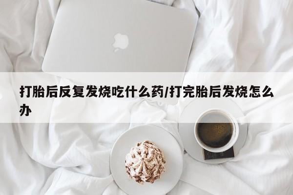 打胎药专卖微信卖流产药的微信打胎后反复发烧吃什么药/打完胎后发烧怎么办