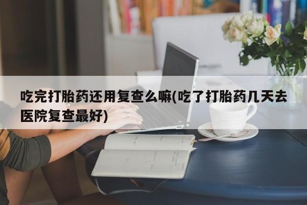 打胎药专卖微信卖流产药的微信吃完打胎药还用复查么嘛(吃了打胎药几天去医院复查最好)